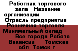 Работник торгового зала › Название организации ­ Team PRO 24 › Отрасль предприятия ­ Розничная торговля › Минимальный оклад ­ 25 000 - Все города Работа » Вакансии   . Томская обл.,Томск г.